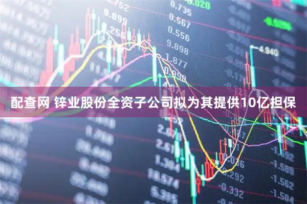 配查网 锌业股份全资子公司拟为其提供10亿担保