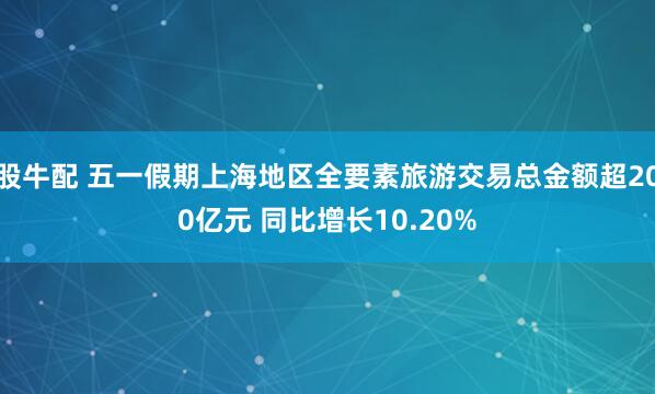 股牛配 五一假期上海地区全要素旅游交易总金额超200亿元 同比增长10.20%