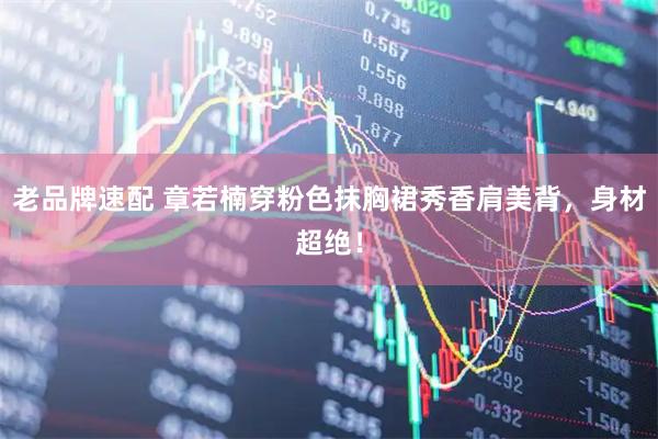 老品牌速配 章若楠穿粉色抹胸裙秀香肩美背，身材超绝！