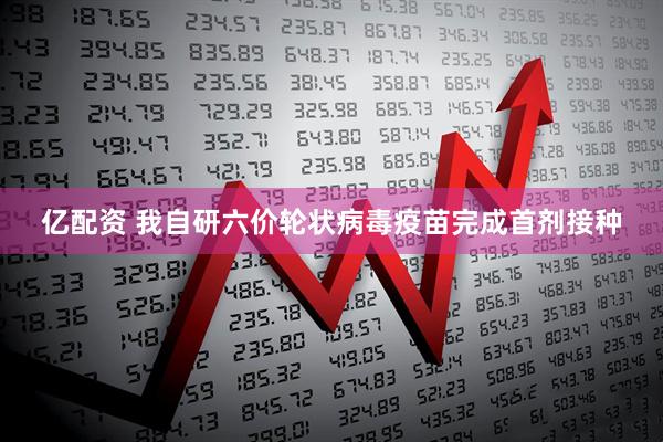 亿配资 我自研六价轮状病毒疫苗完成首剂接种