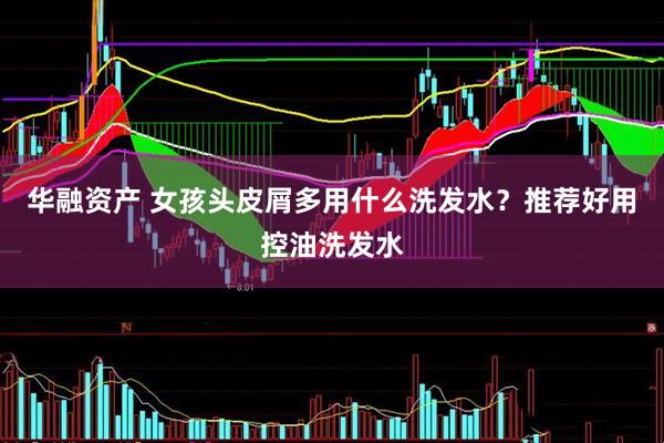 华融资产 女孩头皮屑多用什么洗发水？推荐好用控油洗发水