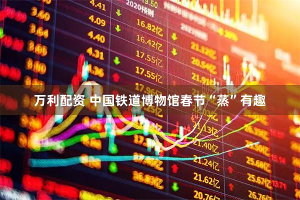 万利配资 中国铁道博物馆春节“蒸”有趣