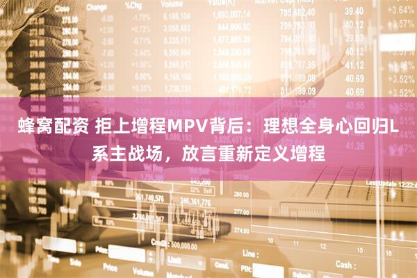 蜂窝配资 拒上增程MPV背后：理想全身心回归L系主战场，放言重新定义增程