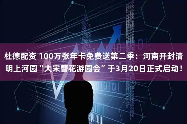 杜德配资 100万张年卡免费送第二季：河南开封清明上河园“大宋簪花游园会”于3月20日正式启动！